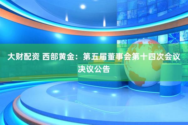 大财配资 西部黄金：第五届董事会第十四次会议决议公告
