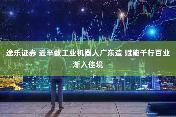 途乐证券 近半数工业机器人广东造 赋能千行百业渐入佳境