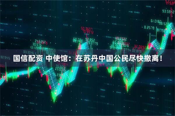 国信配资 中使馆：在苏丹中国公民尽快撤离！