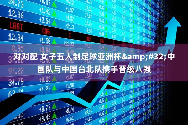 对对配 女子五人制足球亚洲杯&#32;中国队与中国台北队携手晋级八强