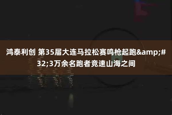 鸿泰利创 第35届大连马拉松赛鸣枪起跑&#32;3万余名跑者竞速山海之间