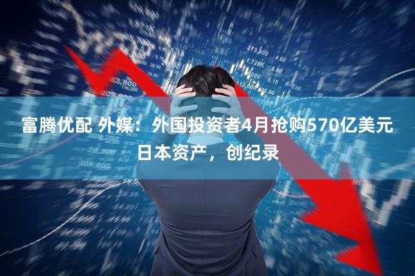 富腾优配 外媒：外国投资者4月抢购570亿美元日本资产，创纪录
