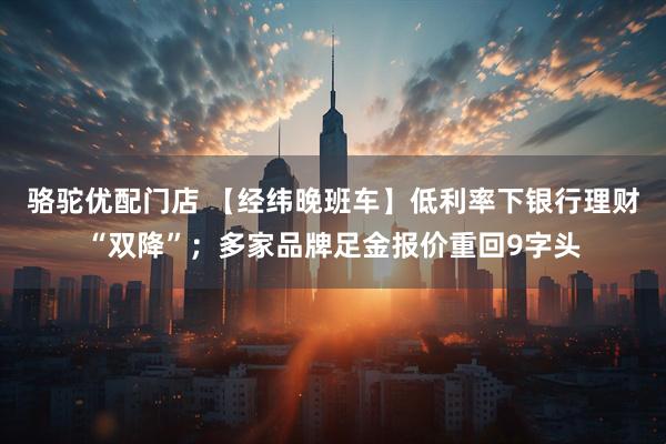 骆驼优配门店 【经纬晚班车】低利率下银行理财“双降”；多家品牌足金报价重回9字头