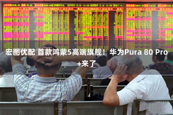 宏图优配 首款鸿蒙5高端旗舰！华为Pura 80 Pro+来了