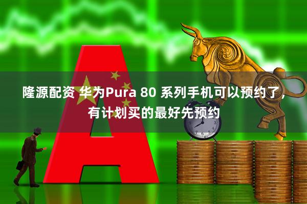 隆源配资 华为Pura 80 系列手机可以预约了，有计划买的最好先预约