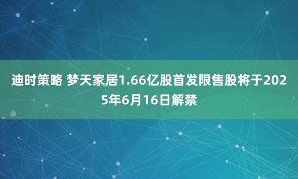 迪时策略 梦天家居1.66亿股首发限售股将于2025年6月16日解禁