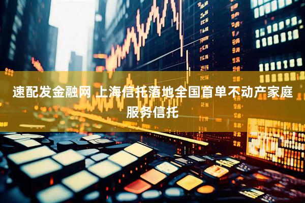 速配发金融网 上海信托落地全国首单不动产家庭服务信托