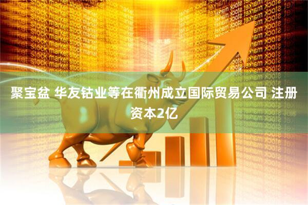 聚宝盆 华友钴业等在衢州成立国际贸易公司 注册资本2亿