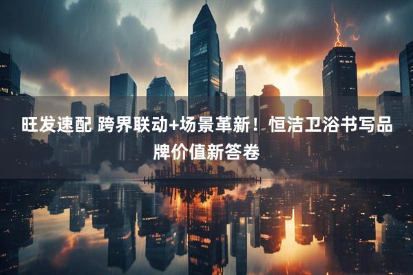 旺发速配 跨界联动+场景革新！恒洁卫浴书写品牌价值新答卷