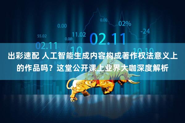 出彩速配 人工智能生成内容构成著作权法意义上的作品吗？这堂公开课上业界大咖深度解析
