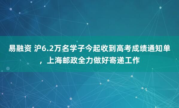 易融资 沪6.2万名学子今起收到高考成绩通知单，上海邮政全力做好寄递工作