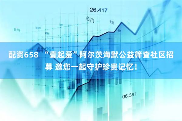 配资658  “壹起爱”阿尔茨海默公益筛查社区招募 邀您一起守护珍贵记忆！