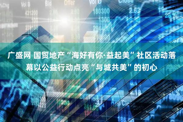 广盛网 国贸地产“海好有你·益起美”社区活动落幕以公益行动点亮“与城共美”的初心