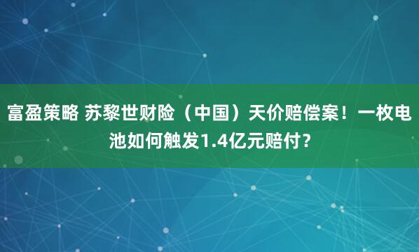 富盈策略 苏黎世财险（中国）天价赔偿案！一枚电池如何触发1.4亿元赔付？