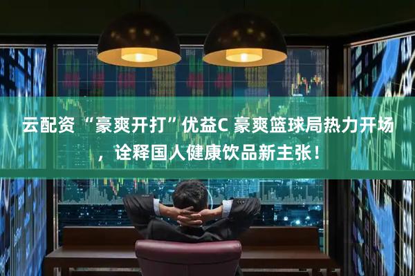 云配资 “豪爽开打”优益C 豪爽篮球局热力开场，诠释国人健康饮品新主张！