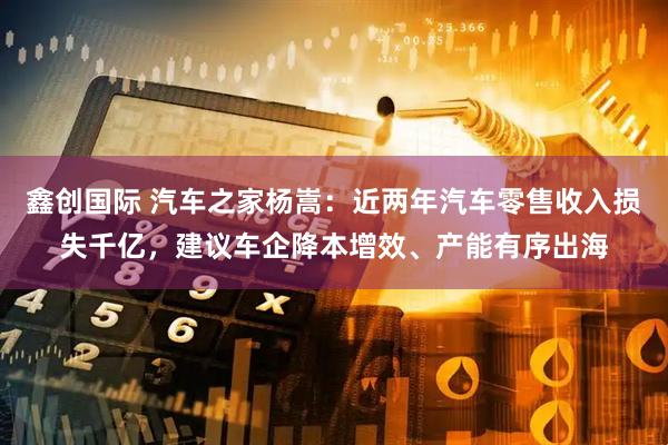 鑫创国际 汽车之家杨嵩：近两年汽车零售收入损失千亿，建议车企降本增效、产能有序出海