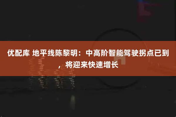 优配库 地平线陈黎明：中高阶智能驾驶拐点已到，将迎来快速增长