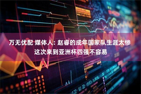 万无优配 媒体人: 赵睿的成年国家队生涯太惨 这次来到亚洲杯四强不容易