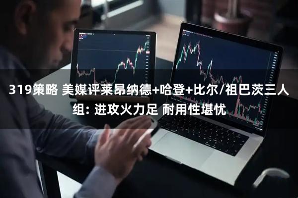 319策略 美媒评莱昂纳德+哈登+比尔/祖巴茨三人组: 进攻火力足 耐用性堪忧