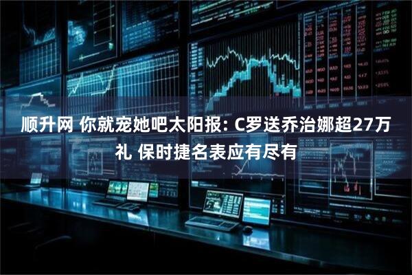 顺升网 你就宠她吧太阳报: C罗送乔治娜超27万礼 保时捷名表应有尽有