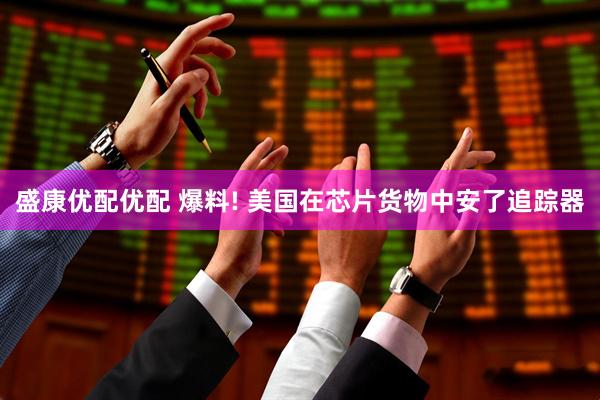盛康优配优配 爆料! 美国在芯片货物中安了追踪器