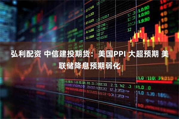 弘利配资 中信建投期货：美国PPI 大超预期 美联储降息预期弱化