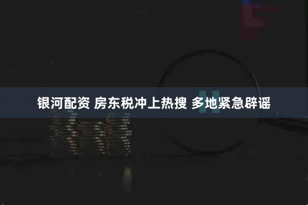 银河配资 房东税冲上热搜 多地紧急辟谣