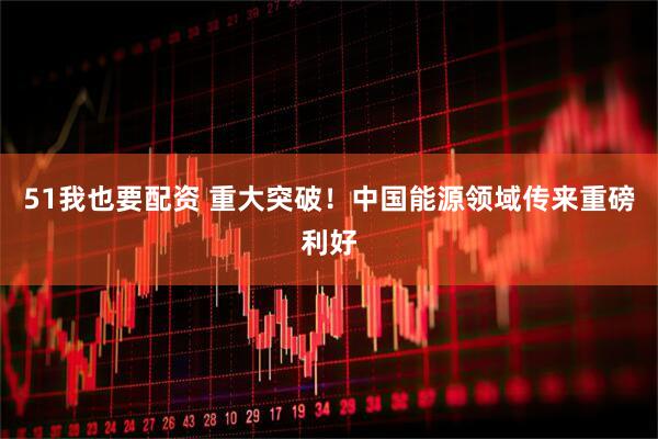 51我也要配资 重大突破！中国能源领域传来重磅利好
