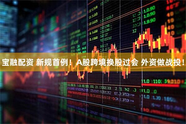 宝融配资 新规首例！A股跨境换股过会 外资做战投！