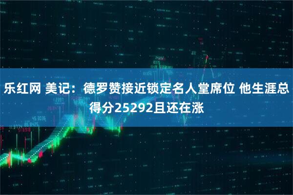 乐红网 美记：德罗赞接近锁定名人堂席位 他生涯总得分25292且还在涨