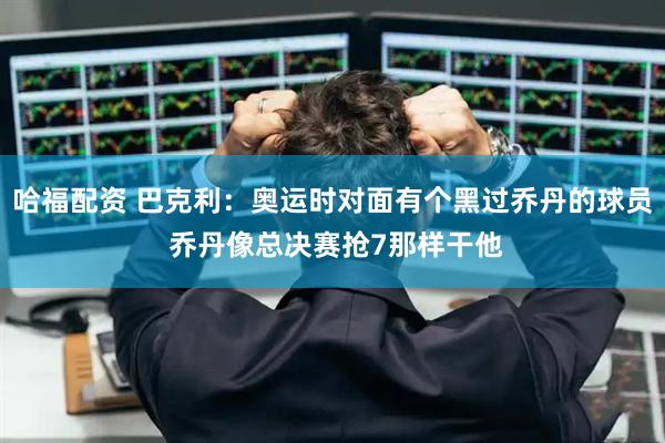 哈福配资 巴克利：奥运时对面有个黑过乔丹的球员 乔丹像总决赛抢7那样干他