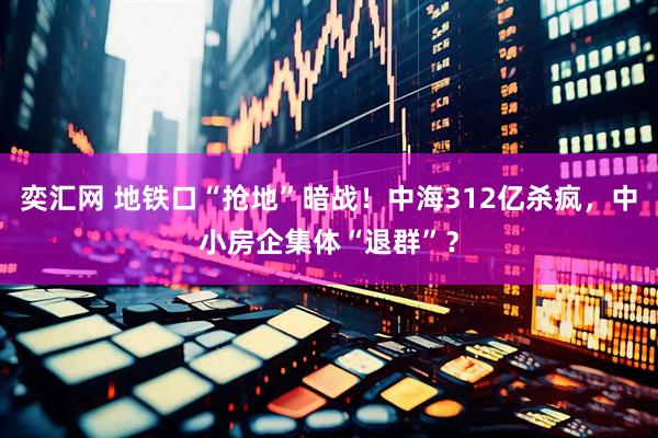 奕汇网 地铁口“抢地”暗战！中海312亿杀疯，中小房企集体“退群”？