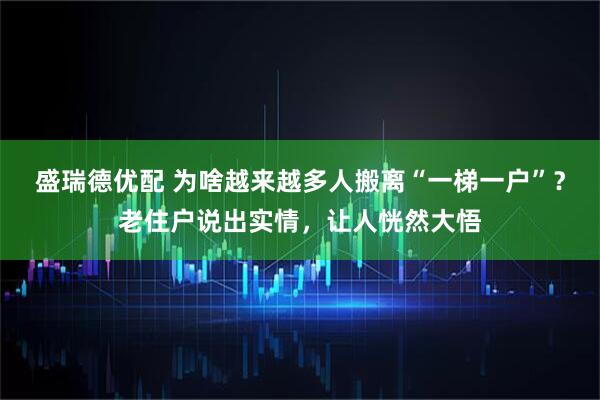 盛瑞德优配 为啥越来越多人搬离“一梯一户”？老住户说出实情，让人恍然大悟