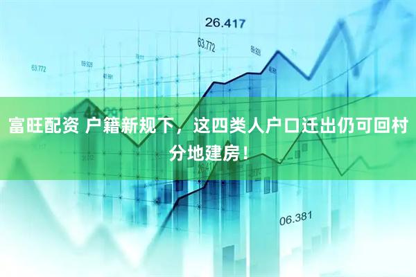 富旺配资 户籍新规下，这四类人户口迁出仍可回村分地建房！