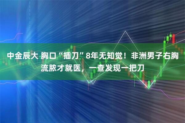 中金辰大 胸口“插刀”8年无知觉！非洲男子右胸流脓才就医，一查发现一把刀