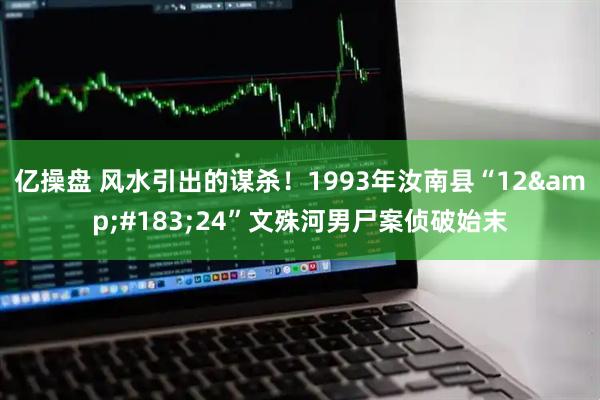 亿操盘 风水引出的谋杀！1993年汝南县“12&#183;24”文殊河男尸案侦破始末