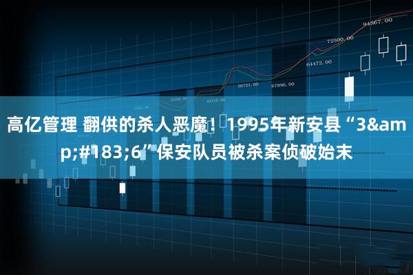 高亿管理 翻供的杀人恶魔！1995年新安县“3&#183;6”保安队员被杀案侦破始末