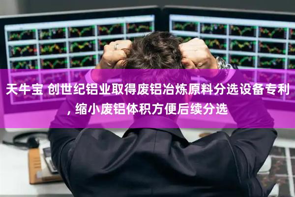 天牛宝 创世纪铝业取得废铝冶炼原料分选设备专利, 缩小废铝体积方便后续分选