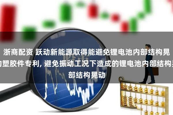 浙商配资 跃动新能源取得能避免锂电池内部结构晃动的塑胶件专利, 避免振动工况下造成的锂电池内部结构晃动