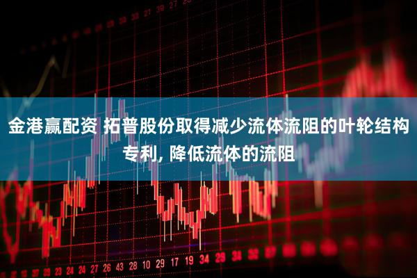 金港赢配资 拓普股份取得减少流体流阻的叶轮结构专利, 降低流体的流阻