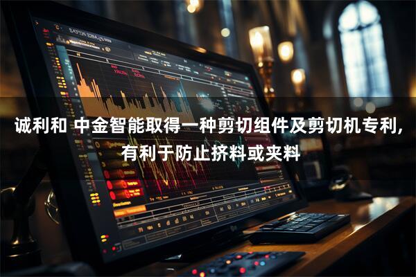 诚利和 中金智能取得一种剪切组件及剪切机专利, 有利于防止挤料或夹料