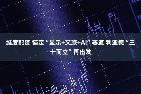 维度配资 锚定“显示+文旅+AI”赛道 利亚德“三十而立”再出发