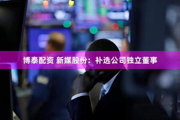 博泰配资 新媒股份：补选公司独立董事