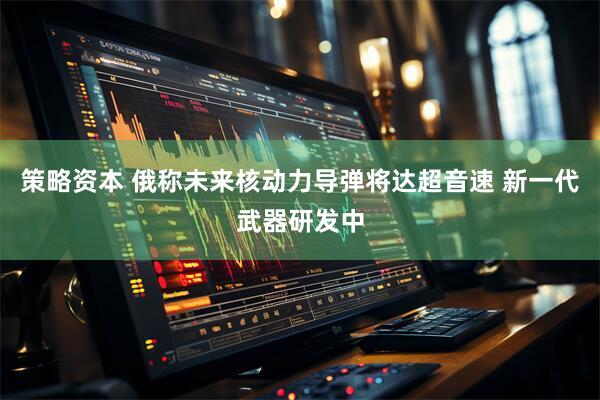 策略资本 俄称未来核动力导弹将达超音速 新一代武器研发中