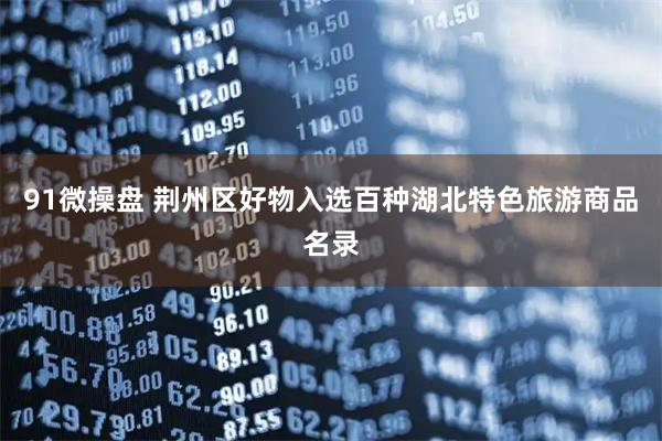 91微操盘 荆州区好物入选百种湖北特色旅游商品名录