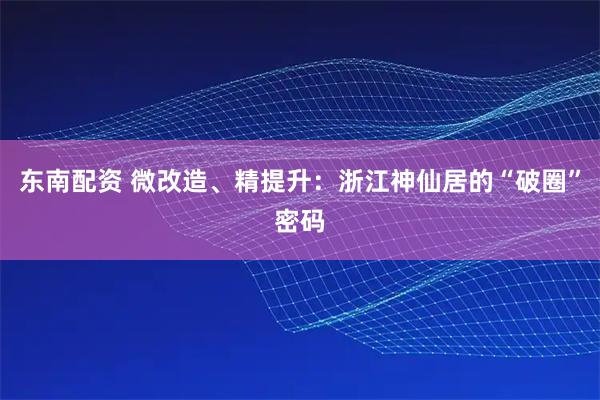 东南配资 微改造、精提升：浙江神仙居的“破圈”密码
