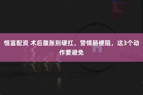恒富配资 术后腹胀别硬扛，警惕肠梗阻，这3个动作要避免