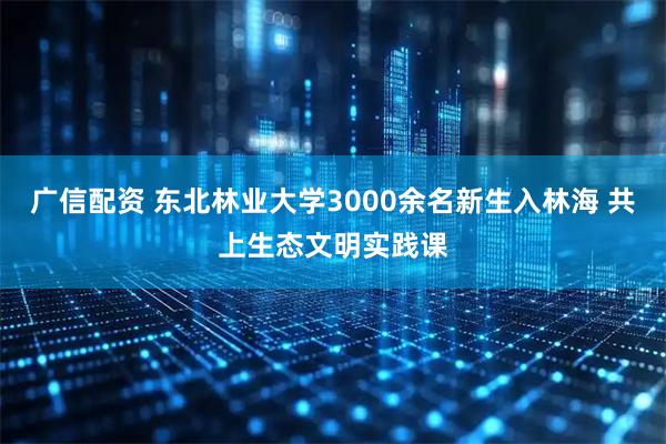 广信配资 东北林业大学3000余名新生入林海 共上生态文明实践课