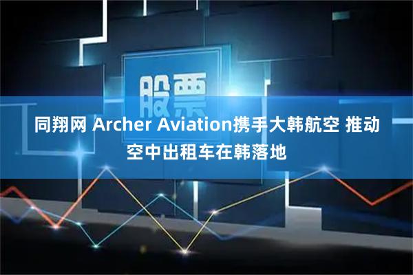 同翔网 Archer Aviation携手大韩航空 推动空中出租车在韩落地