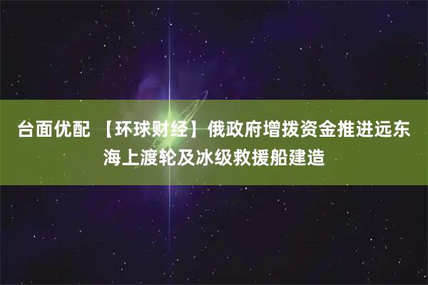 台面优配 【环球财经】俄政府增拨资金推进远东海上渡轮及冰级救援船建造